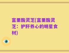 富里酸灵芝(富里酸灵芝：护肝养心的明星食材)