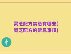 灵芝配方禁忌有哪些(灵芝配方的禁忌事项)