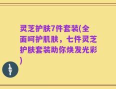 灵芝护肤7件套装(全面呵护肌肤，七件灵芝护肤套装助你焕发光彩)
