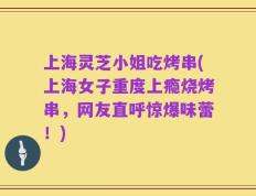 上海灵芝小姐吃烤串(上海女子重度上瘾烧烤串，网友直呼惊爆味蕾！)