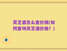 灵芝酒怎么查价格(如何查询灵芝酒价格？)