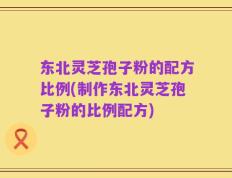 东北灵芝孢子粉的配方比例(制作东北灵芝孢子粉的比例配方)