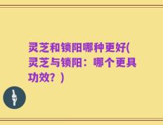 灵芝和锁阳哪种更好(灵芝与锁阳：哪个更具功效？)