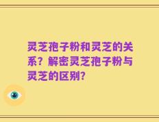 灵芝孢子粉和灵芝的关系？解密灵芝孢子粉与灵芝的区别？