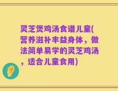 灵芝煲鸡汤食谱儿童(营养滋补丰益身体，做法简单易学的灵芝鸡汤，适合儿童食用)