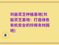 刘丽灵芝种植基地(刘丽灵芝基地：打造绿色有机安全的珍稀食材园地)