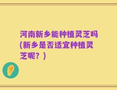 河南新乡能种植灵芝吗(新乡是否适宜种植灵芝呢？)