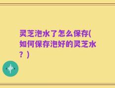灵芝泡水了怎么保存(如何保存泡好的灵芝水？)