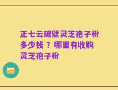 正七云破壁灵芝孢子粉多少钱 ？哪里有收购灵芝孢子粉