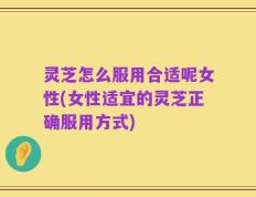 灵芝怎么服用合适呢女性(女性适宜的灵芝正确服用方式)