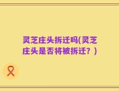 灵芝庄头拆迁吗(灵芝庄头是否将被拆迁？)