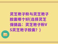 灵芝袍子粉与灵芝袍子胶囊哪个好(选择灵芝保健品：灵芝袍子粉VS灵芝袍子胶囊？)