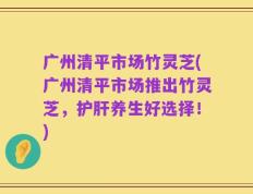 广州清平市场竹灵芝(广州清平市场推出竹灵芝，护肝养生好选择！)