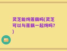 灵芝能炖莲藕吗(灵芝可以与莲藕一起炖吗？)