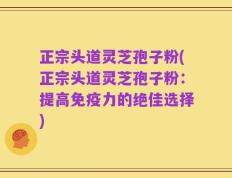 正宗头道灵芝孢子粉(正宗头道灵芝孢子粉：提高免疫力的绝佳选择)