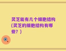灵芝能有几个细胞结构(灵芝的细胞结构有哪些？)