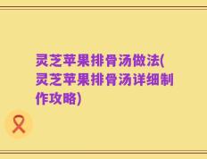 灵芝苹果排骨汤做法(灵芝苹果排骨汤详细制作攻略)