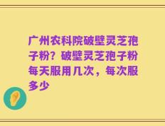 广州农科院破壁灵芝孢子粉？破壁灵芝孢子粉每天服用几次，每次服多少