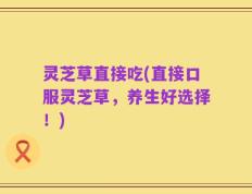灵芝草直接吃(直接口服灵芝草，养生好选择！)