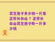 灵芝孢子多少钱一斤是正宗长白山 ？正宗长白山灵芝孢子粉一斤多少钱