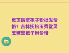 灵芝破壁孢子粉批发价格？吉林抚松玉秀堂灵芝破壁孢子粉价格