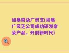 如皋奈朵广灵芝(如皋广灵芝公司成功研发奈朵产品，开创新时代)