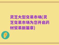 灵芝大型交易市场(灵芝交易市场为您开启药材贸易新篇章)