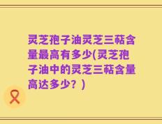 灵芝孢子油灵芝三萜含量最高有多少(灵芝孢子油中的灵芝三萜含量高达多少？)