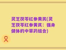 灵芝茯苓红参黄芪(灵芝茯苓红参黄芪：强身健体的中草药组合)