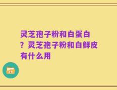 灵芝孢子粉和白蛋白 ？灵芝孢子粉和白鲜皮有什么用