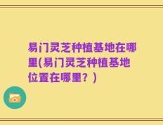 易门灵芝种植基地在哪里(易门灵芝种植基地位置在哪里？)