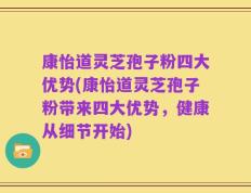 康怡道灵芝孢子粉四大优势(康怡道灵芝孢子粉带来四大优势，健康从细节开始)
