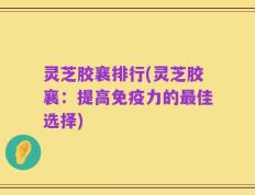 灵芝胶襄排行(灵芝胶襄：提高免疫力的最佳选择)