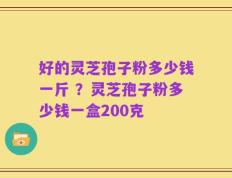 好的灵芝孢子粉多少钱一斤 ？灵芝孢子粉多少钱一盒200克