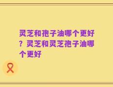 灵芝和孢子油哪个更好？灵芝和灵芝孢子油哪个更好