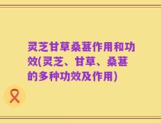 灵芝甘草桑葚作用和功效(灵芝、甘草、桑葚的多种功效及作用)