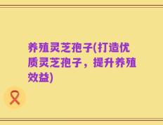养殖灵芝孢子(打造优质灵芝孢子，提升养殖效益)