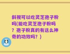 斜视可以吃灵芝孢子粉吗(能吃灵芝孢子粉吗？孢子粉真的有这么神奇的功效吗？)