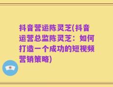 抖音营运陈灵芝(抖音运营总监陈灵芝：如何打造一个成功的短视频营销策略)