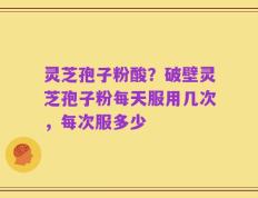 灵芝孢子粉酸？破壁灵芝孢子粉每天服用几次，每次服多少