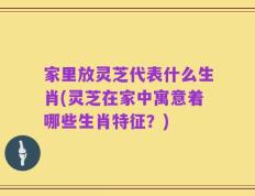 家里放灵芝代表什么生肖(灵芝在家中寓意着哪些生肖特征？)