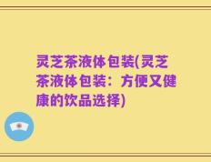 灵芝茶液体包装(灵芝茶液体包装：方便又健康的饮品选择)