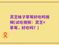 灵芝妹子草莓好吃吗视频(试吃视频：灵芝+草莓，好吃吗？)