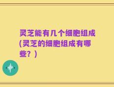 灵芝能有几个细胞组成(灵芝的细胞组成有哪些？)