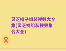 灵芝椅子组装视频大全集(灵芝椅组装视频集合大全)