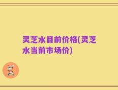灵芝水目前价格(灵芝水当前市场价)