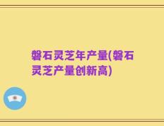 磐石灵芝年产量(磐石灵芝产量创新高)