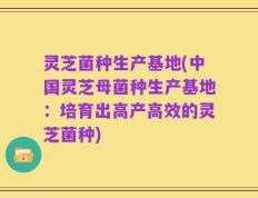 灵芝菌种生产基地(中国灵芝母菌种生产基地：培育出高产高效的灵芝菌种)