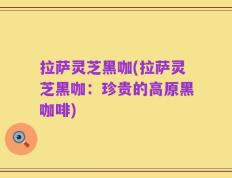 拉萨灵芝黑咖(拉萨灵芝黑咖：珍贵的高原黑咖啡)