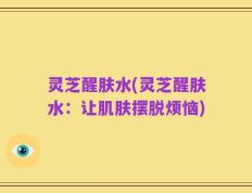 灵芝醒肤水(灵芝醒肤水：让肌肤摆脱烦恼)